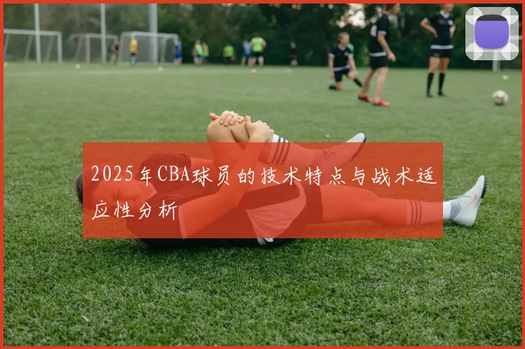 2025年CBA球员的技术特点与战术适应性分析