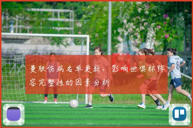 曼联伤病名单更新，影响世俱杯阵容完整性的因素分析